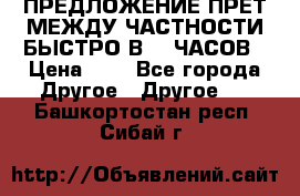 ПРЕДЛОЖЕНИЕ ПРЕТ МЕЖДУ ЧАСТНОСТИ БЫСТРО В 72 ЧАСОВ › Цена ­ 0 - Все города Другое » Другое   . Башкортостан респ.,Сибай г.